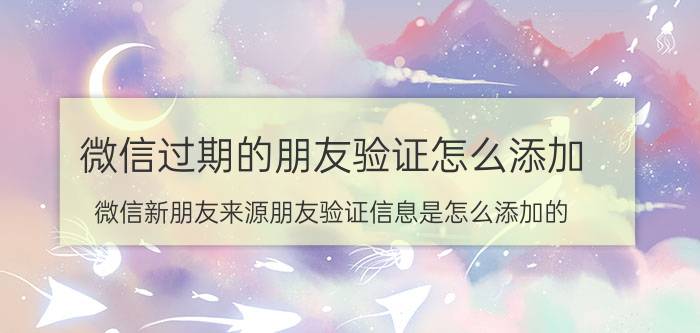 微信过期的朋友验证怎么添加 微信新朋友来源朋友验证信息是怎么添加的？